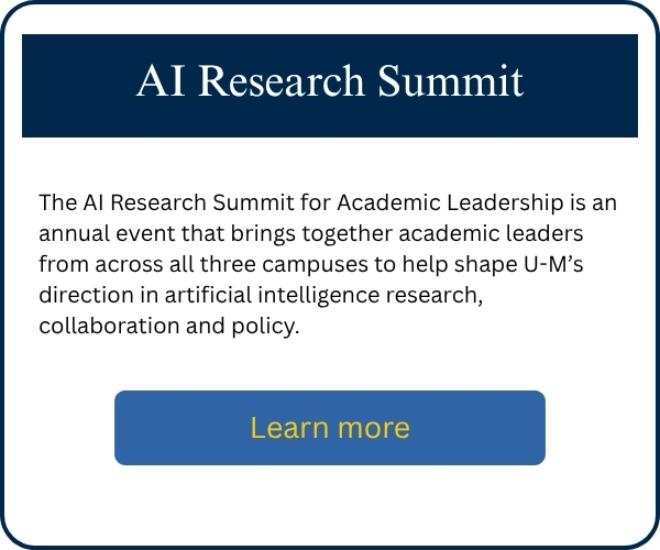 The AI Research Summit for Academic Leadership is an annual event that brings together academic leaders from across all three campuses to help shape U-M’s direction in artificial intelligence research, collaboration and policy.