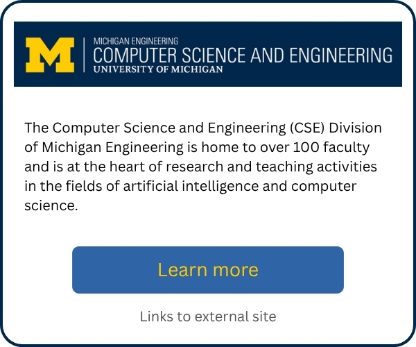 The Computer Science and Engineering (CSE) Division of Michigan Engineering is home to over 100 faculty and is at the heart of research and teaching activities in the fields of artificial intelligence and computer science. Includes a “Learn more” button linking to an external site.
