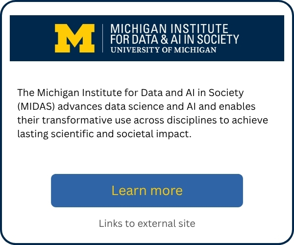 The Michigan Institute for Data and AI in Society (MIDAS) advances data science and AI and enables their transformative use across disciplines to achieve lasting scientific and societal impact. Includes a “Learn more” button linking to an external site.