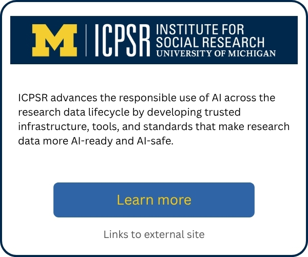 ICPSR advances the responsible use of AI across the research data lifecycle by developing trusted infrastructure, tools, and standards that make research data more AI-ready and AI-safe. Includes a “Learn more” button linking to an external site.